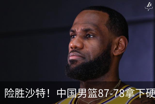 险胜沙特！中国男篮87-78拿下硬仗，抛开胡金秋，他才是最大功臣